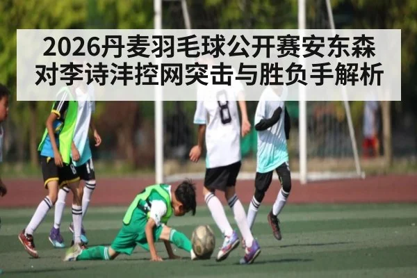 2026丹麦羽毛球公开赛安东森对李诗沣控网突击与胜负手解析